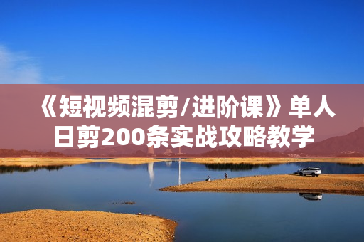 《短视频混剪/进阶课》单人日剪200条实战攻略教学
