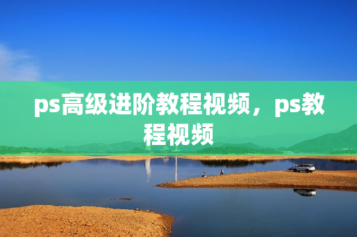 ps高级进阶教程视频，ps教程视频