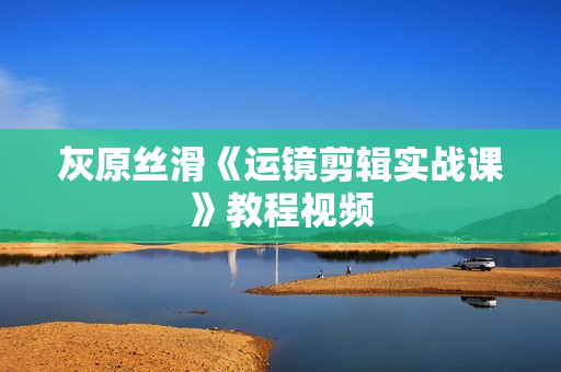 灰原丝滑《运镜剪辑实战课》教程视频
