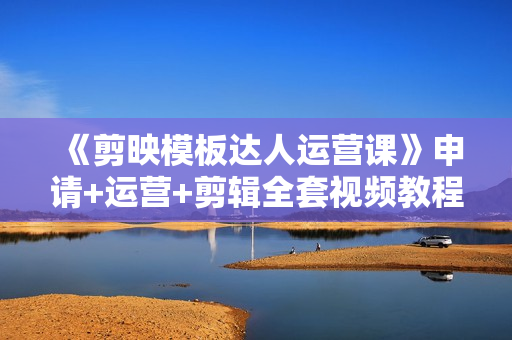 《剪映模板达人运营课》申请+运营+剪辑全套视频教程