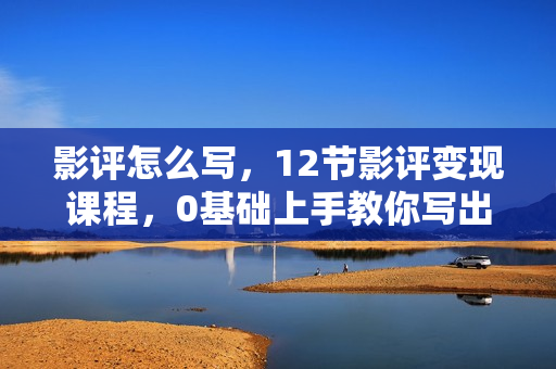 影评怎么写，12节影评变现课程，0基础上手教你写出好玩、涨粉、又赚钱的影评