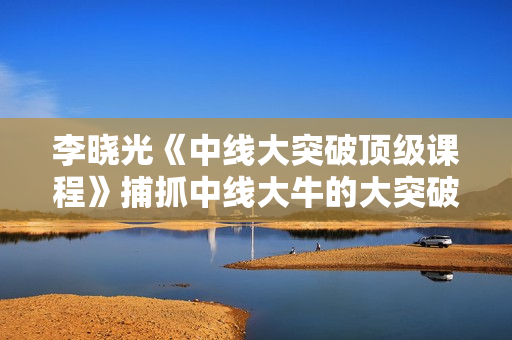 李晓光《中线大突破顶级课程》捕抓中线大牛的大突破