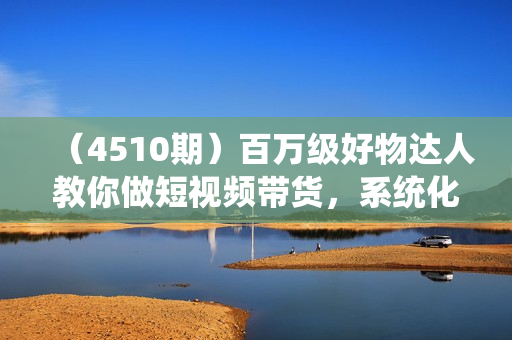 （4510期）百万级好物达人教你做短视频带货，系统化学习抖音好物带货，实战型带货达人亲授