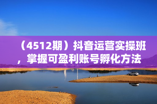 （4512期）抖音运营实操班，掌握可盈利账号孵化方法，打造高效低成本获客系统