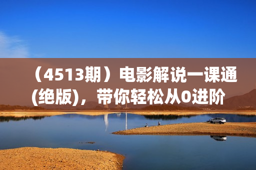 （4513期）电影解说一课通(绝版)，带你轻松从0进阶为短视频高手