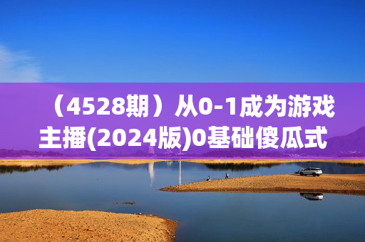 （4528期）从0-1成为游戏主播(2024版)0基础傻瓜式教学，帮你掌握游戏直播，快速成长
