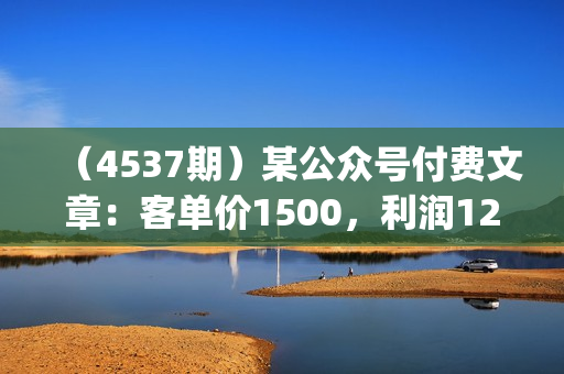 （4537期）某公众号付费文章：客单价1500，利润1200(续)，市场几乎可以说是空白的