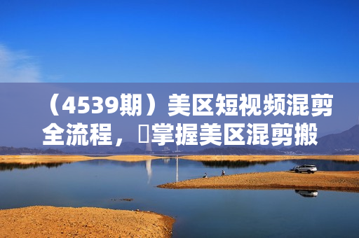 （4539期）美区短视频混剪全流程，​掌握美区混剪搬运实操知识，掌握美区混剪逻辑知识