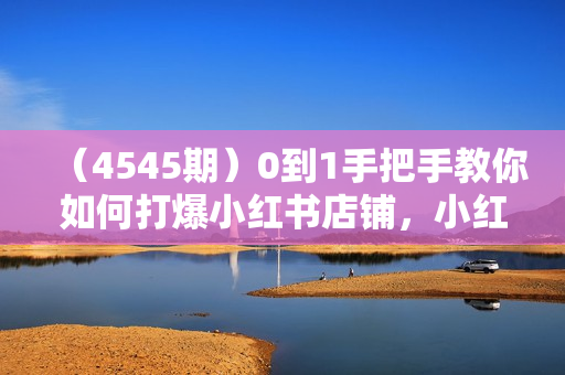（4545期）0到1手把手教你如何打爆小红书店铺，小红书电商保姆级教程