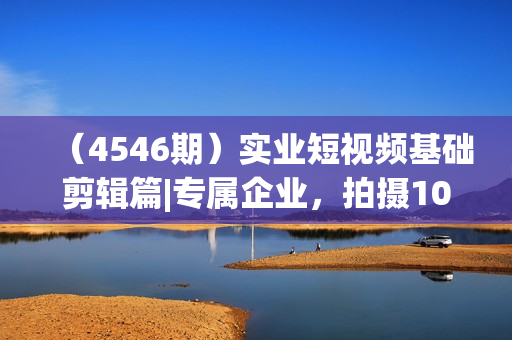 （4546期）实业短视频基础剪辑篇|专属企业，拍摄10大技巧 剪辑全集