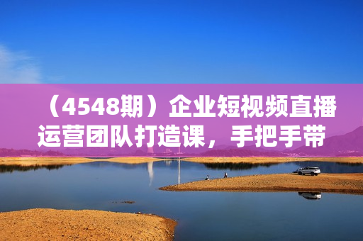 （4548期）企业短视频直播运营团队打造课，手把手带你从0-1搭建运营团队