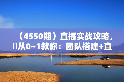 （4550期）直播实战攻略，​从0~1教你：团队搭建+直播运营+直播盈利，突破获客+利润双增长