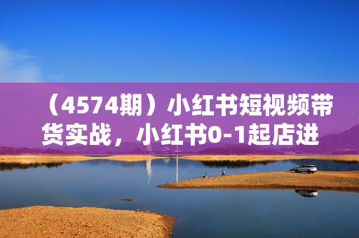 （4574期）小红书短视频带货实战，小红书0-1起店进阶项目拆解