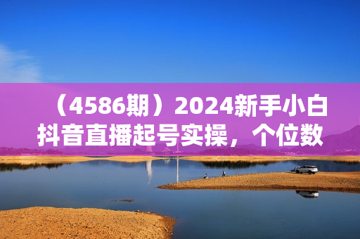 （4586期）2024新手小白抖音直播起号实操，个位数在线怎么播/起号时要不要付费/怎么打开流量入口等