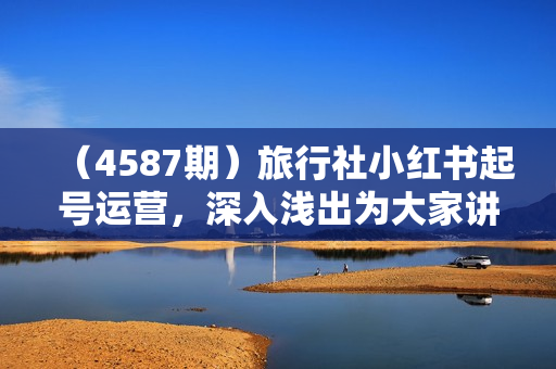 （4587期）旅行社小红书起号运营，深入浅出为大家讲解旅行社在小红书如何起号、涨粉、引流、变现