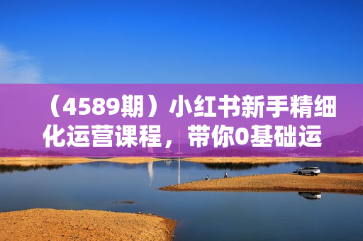 （4589期）小红书新手精细化运营课程，带你0基础运营全流程