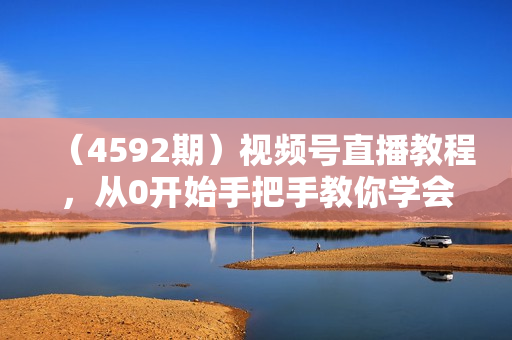 （4592期）视频号直播教程，从0开始手把手教你学会视频号带货