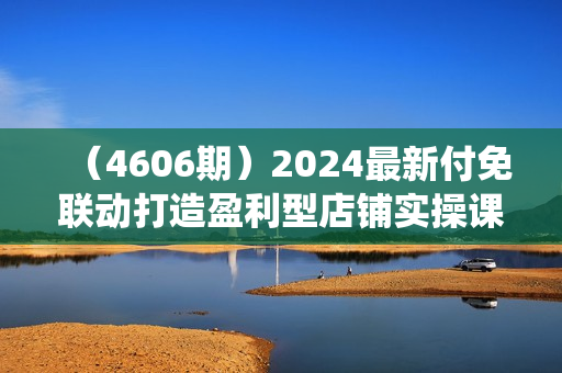 （4606期）2024最新付免联动打造盈利型店铺实操课，​系统化推广运营课程，从选品到打造爆款操作