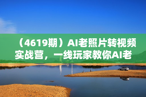（4619期）AI老照片转视频实战营，一线玩家教你AI老照片转视频