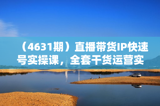 （4631期）直播带货IP快速号实操课，全套干货运营实操课，实操经验+全方位多角度+多案例呈现