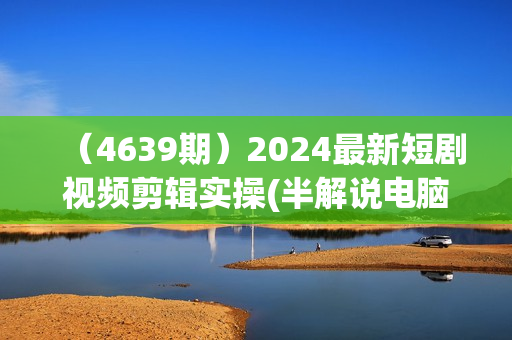 （4639期）2024最新短剧视频剪辑实操(半解说电脑版)，新手必看超级详细教程
