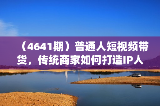 （4641期）普通人短视频带货，传统商家如何打造IP人设直播带货