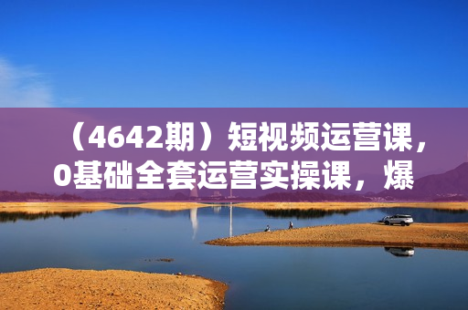 （4642期）短视频运营课，0基础全套运营实操课，爆款内容设计+粉丝运营+内容变现