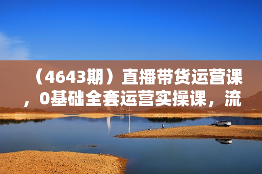 （4643期）直播带货运营课，0基础全套运营实操课，流量变现+思维模型+多案例呈现
