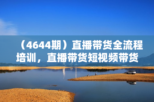 （4644期）直播带货全流程培训，直播带货短视频带货/高权重账号措建/短视频实操