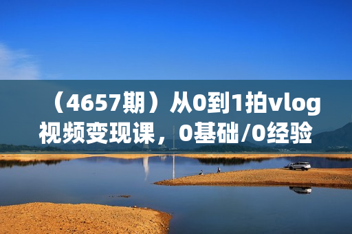 （4657期）从0到1拍vlog视频变现课，0基础/0经验/一部手机/一个人，每天5分钟，每月多赚1W+