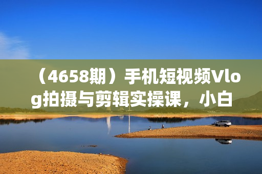 （4658期）手机短视频Vlog拍摄与剪辑实操课，小白变大师