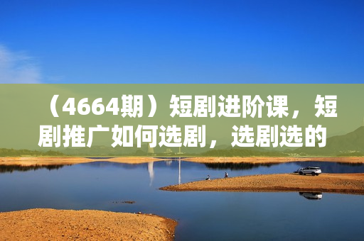 （4664期）短剧进阶课，短剧推广如何选剧，选剧选的好吃肉吃到饱