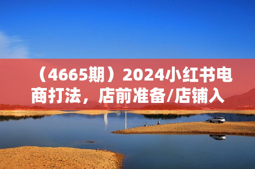 （4665期）2024小红书电商打法，店前准备/店铺入驻/店铺基础搭建/如何找对标等