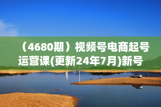 （4680期）视频号电商起号运营课(更新24年7月)新号0-1起号方法论