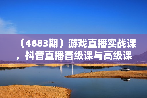 （4683期）游戏直播实战课，抖音直播晋级课与高级课