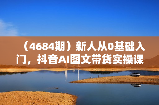 （4684期）新人从0基础入门，抖音AI图文带货实操课程，从0-1打造AI图文带货
