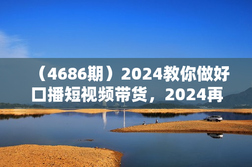 （4686期）2024教你做好口播短视频带货，2024再不做带货就真晚了