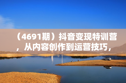 （4691期）抖音变现特训营，从内容创作到运营技巧，助力大家开启精彩的变现之旅