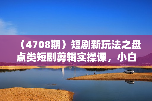 （4708期）短剧新玩法之盘点类短剧剪辑实操课，小白也可轻松制作