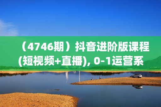 （4746期）抖音进阶版课程(短视频+直播), 0-1运营系统课