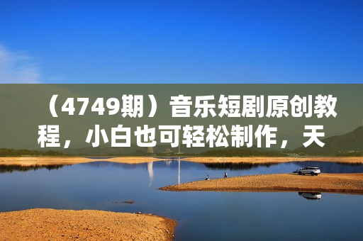 （4749期）音乐短剧原创教程，小白也可轻松制作，天天爆单