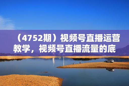 （4752期）视频号直播运营教学，视频号直播流量的底层逻辑，直播卖货过程中遇到的各种问题