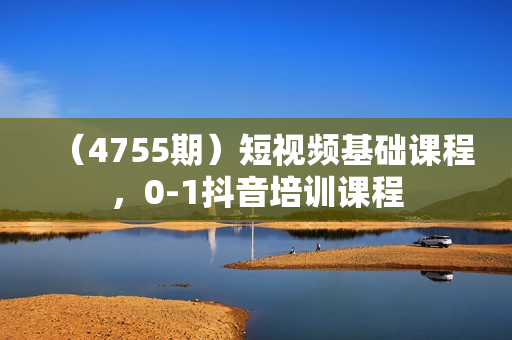 （4755期）短视频基础课程，0-1抖音培训课程