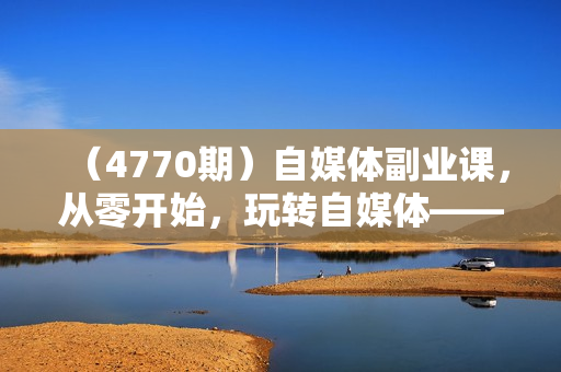 （4770期）自媒体副业课，从零开始，玩转自媒体——你的副业赚钱指南