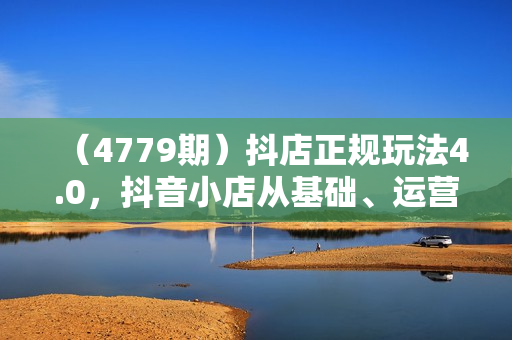 （4779期）抖店正规玩法4.0，抖音小店从基础、运营到爆单，你值得拥有