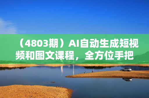（4803期）AI自动生成短视频和图文课程，全方位手把手教学