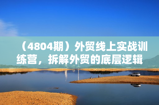 （4804期）外贸线上实战训练营，拆解外贸的底层逻辑，打破你对外贸的固有认知