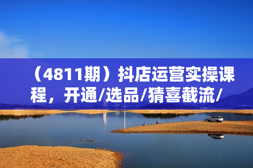 （4811期）抖店运营实操课程，开通/选品/猜喜截流/达人玩法/高级起店/搜索玩法