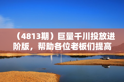 （4813期）巨量千川投放进阶版，帮助各位老板们提高投放效率和收益