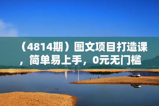 （4814期）图文项目打造课，简单易上手，0元无门槛人人可做